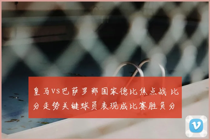 皇马vs巴萨罗那国家德比焦点战 比分走势关键球员表现成比赛胜负分水岭