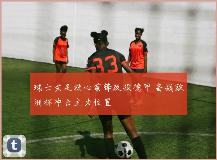 瑞士女足核心前锋改投德甲 备战欧洲杯冲击主力位置