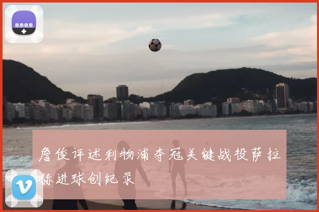 詹俊评述利物浦夺冠关键战役萨拉赫进球创纪录