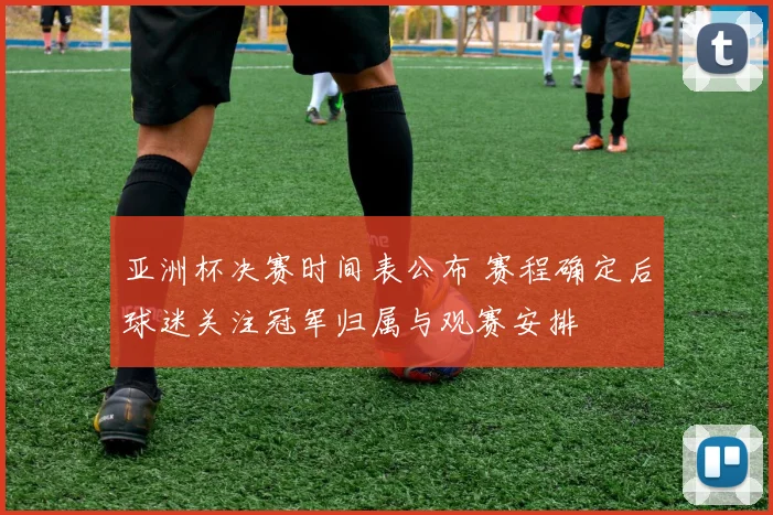 亚洲杯决赛时间表公布 赛程确定后球迷关注冠军归属与观赛安排