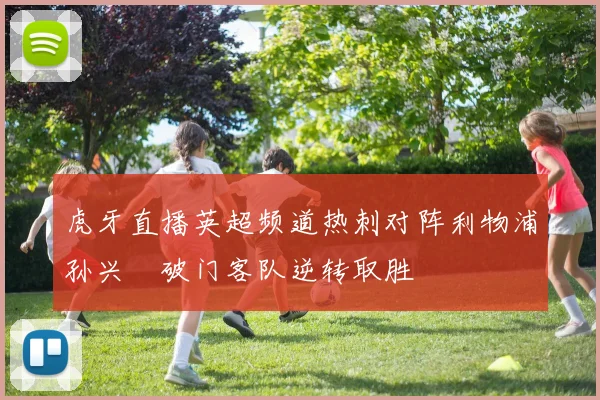 虎牙直播英超频道热刺对阵利物浦孙兴慜破门客队逆转取胜