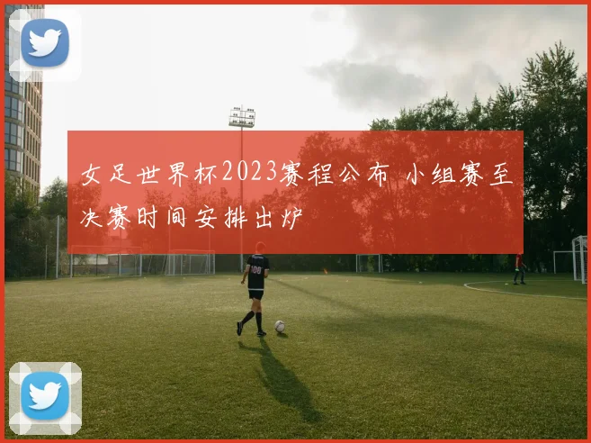 女足世界杯2023赛程公布 小组赛至决赛时间安排出炉
