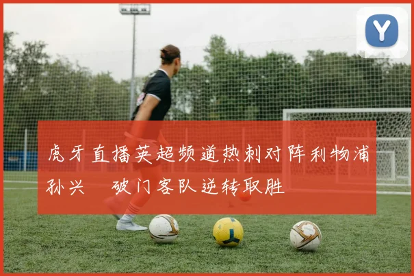 虎牙直播英超频道热刺对阵利物浦孙兴慜破门客队逆转取胜