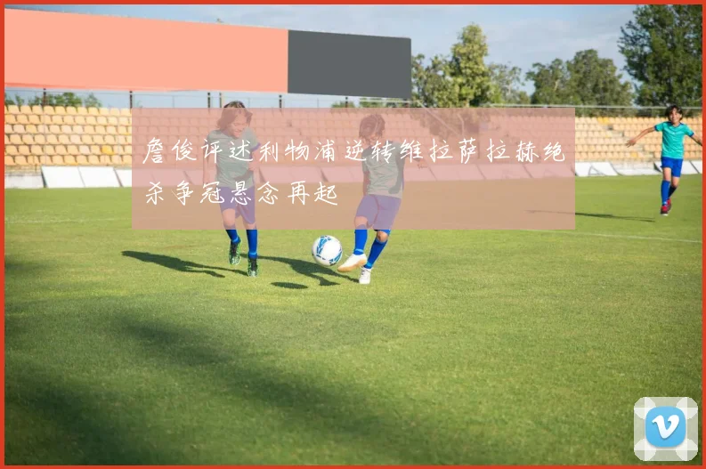 詹俊评述利物浦逆转维拉萨拉赫绝杀争冠悬念再起