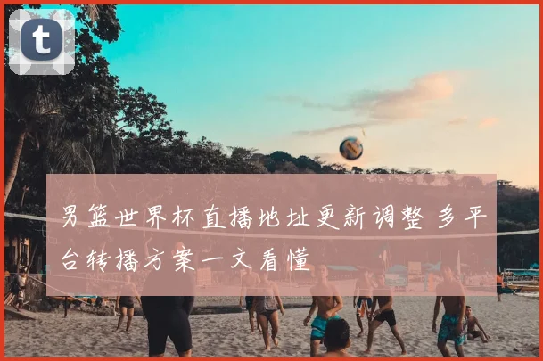 男篮世界杯直播地址更新调整 多平台转播方案一文看懂