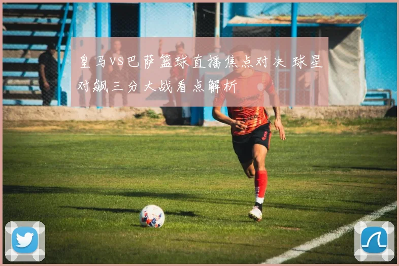 皇马vs巴萨篮球直播焦点对决 球星对飙三分大战看点解析