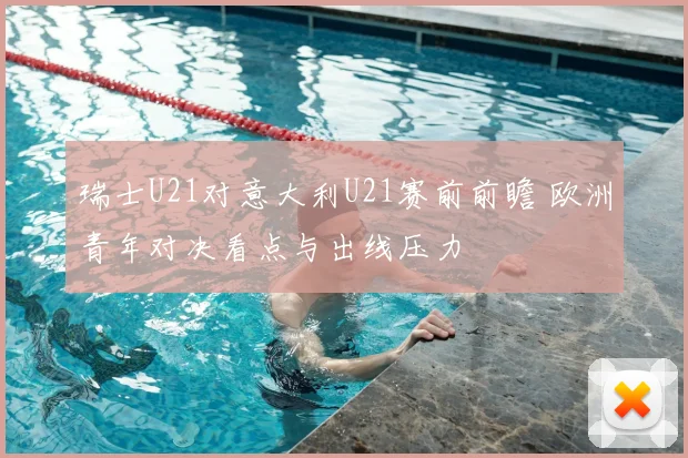 瑞士U21对意大利U21赛前前瞻 欧洲青年对决看点与出线压力